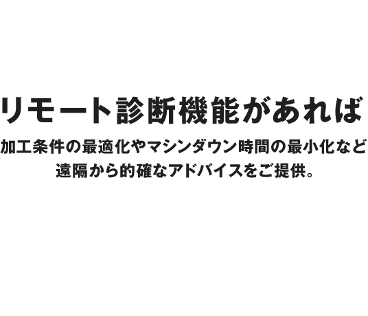 リモート診断機能があれば、加工条件の最適化やマシンダウン時間の最小化など、遠隔から的確なアドバイスをご提供。